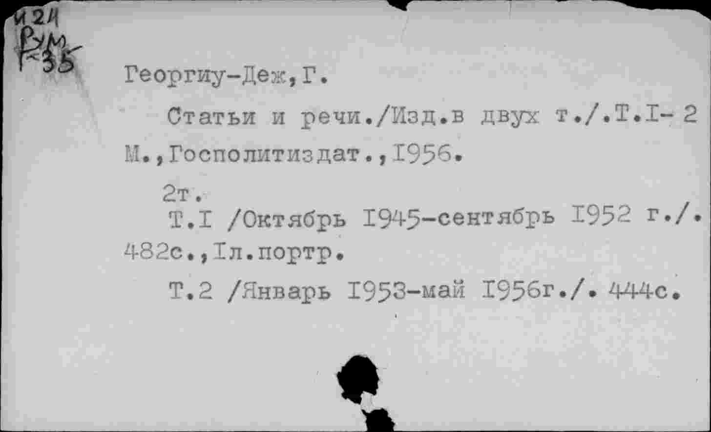 ﻿Георгиу-Деж,Г.
Статьи и речи./Изд.в двух Т./.Т.1-2
М., Госполитиздат., 195*5.
2т.
Т.1 /Октябрь 1945-сентябрь 1952 г./.
482с.,1л.портр.
Т.2 /Январь 1953-май 1956г./. 444с.